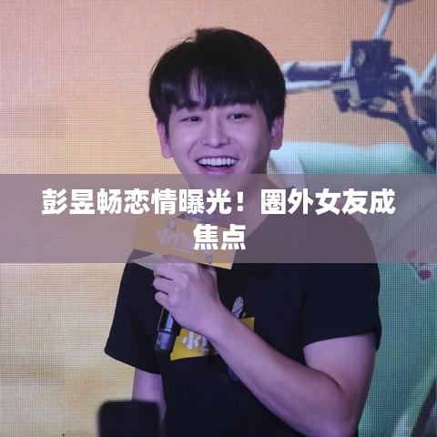彭昱畅恋情曝光！圈外女友成焦点