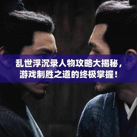 乱世浮沉录人物攻略大揭秘，游戏制胜之道的终极掌握！