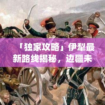 「独家攻略」伊犁最新路线揭秘，边疆未知美景探索之旅