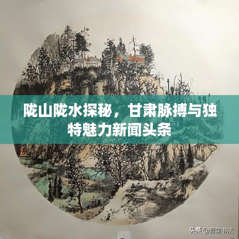 陇山陇水探秘，甘肃脉搏与独特魅力新闻头条
