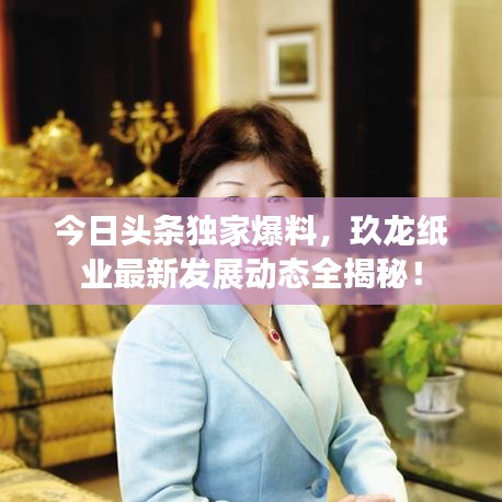 今日头条独家爆料，玖龙纸业最新发展动态全揭秘！